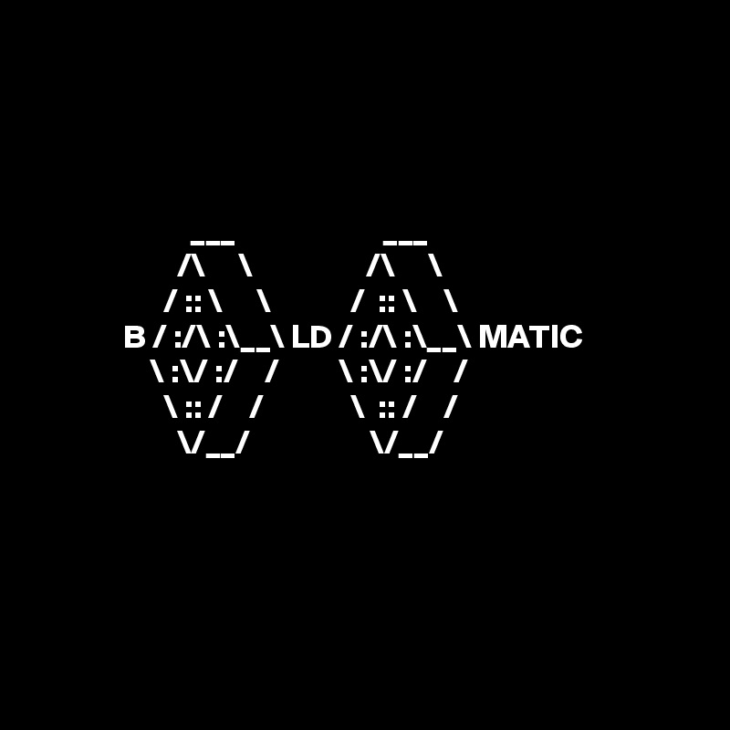 




                       ___                      ___
                     /\     \                 /\     \
                   / :: \     \            /  :: \    \
             B / :/\ :\__\ LD / :/\ :\__\ MATIC
                 \ :\/ :/    /         \ :\/ :/    /
                   \ :: /    /             \  :: /    /
                     \/__/                  \/__/





