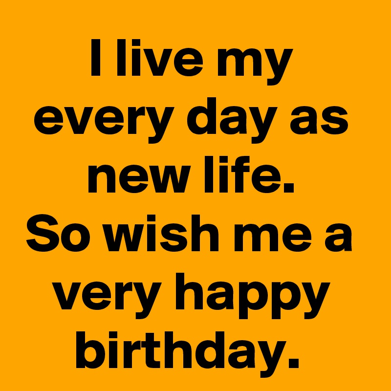 I live my every day as new life.
So wish me a very happy birthday. 