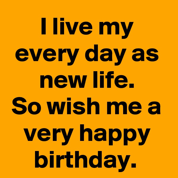 I live my every day as new life.
So wish me a very happy birthday. 