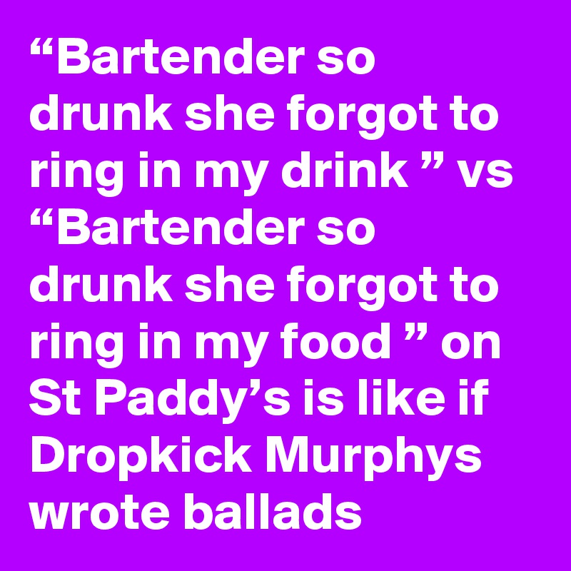 “Bartender so drunk she forgot to ring in my drink ” vs “Bartender so drunk she forgot to ring in my food ” on St Paddy’s is like if Dropkick Murphys wrote ballads