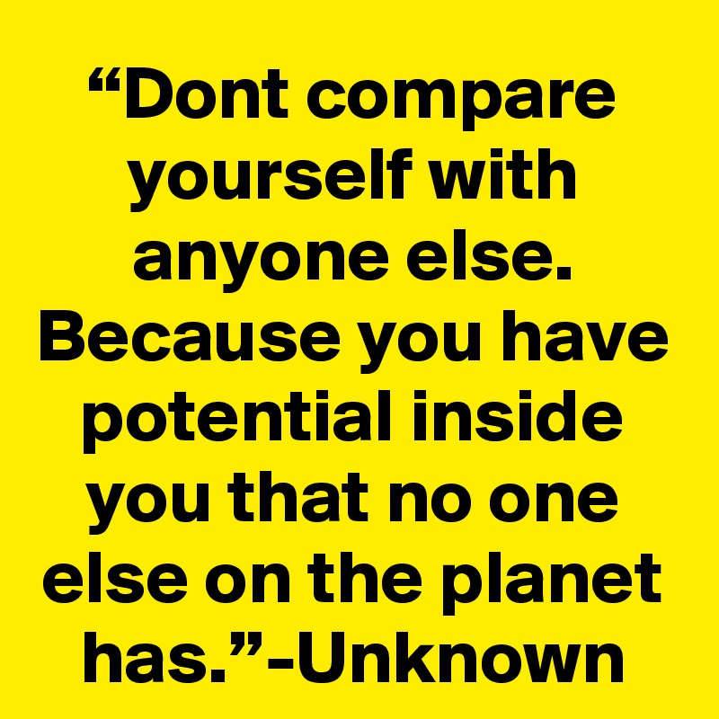 “Dont compare yourself with anyone else. Because you have potential inside you that no one else on the planet has.”-Unknown