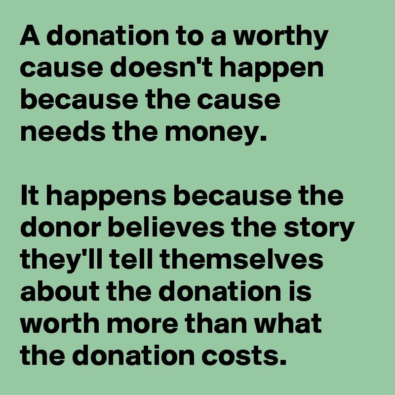 A donation to a worthy cause doesn't happen because the cause needs the money.

It happens because the donor believes the story they'll tell themselves about the donation is worth more than what the donation costs.