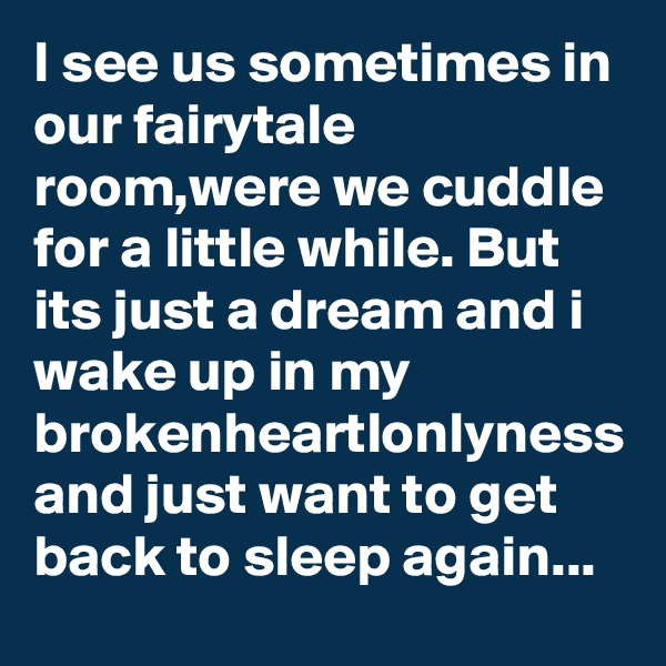 I see us sometimes in our fairytale room,were we cuddle for a little while. But its just a dream and i wake up in my brokenheartlonlyness and just want to get back to sleep again...