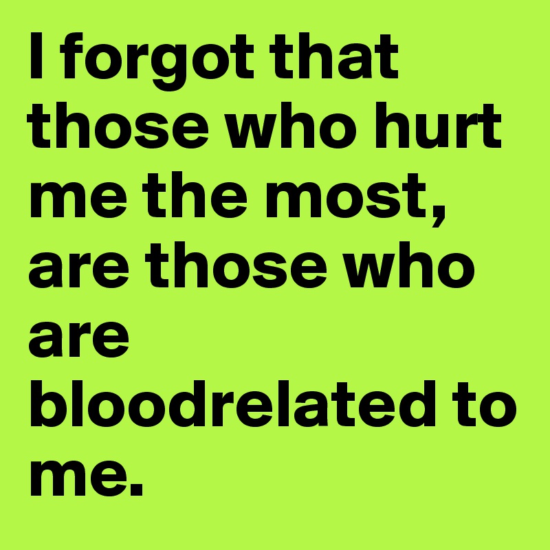 I forgot that those who hurt me the most, are those who are bloodrelated to me.
