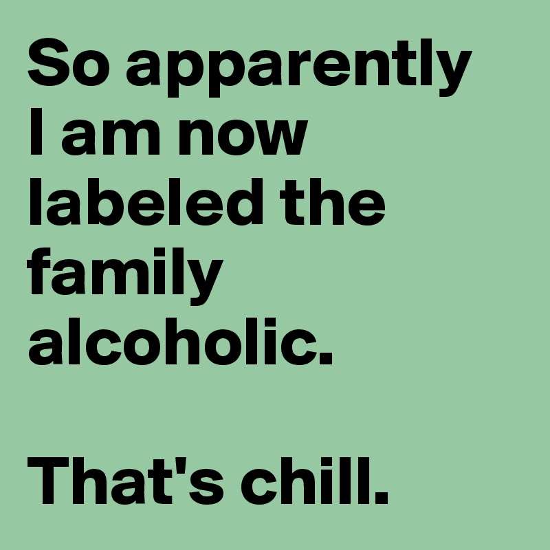 So apparently 
I am now labeled the family alcoholic. 

That's chill. 