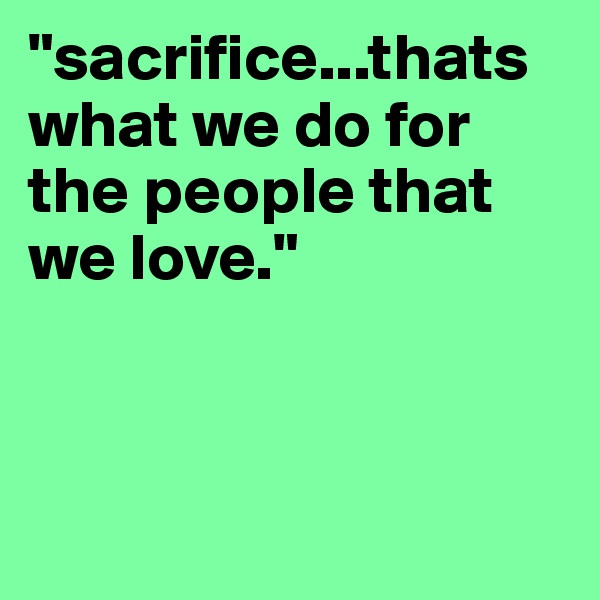 "sacrifice...thats what we do for the people that we love."  




