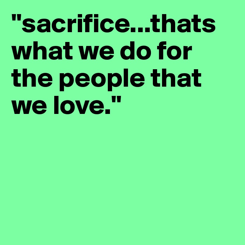"sacrifice...thats what we do for the people that we love."  



