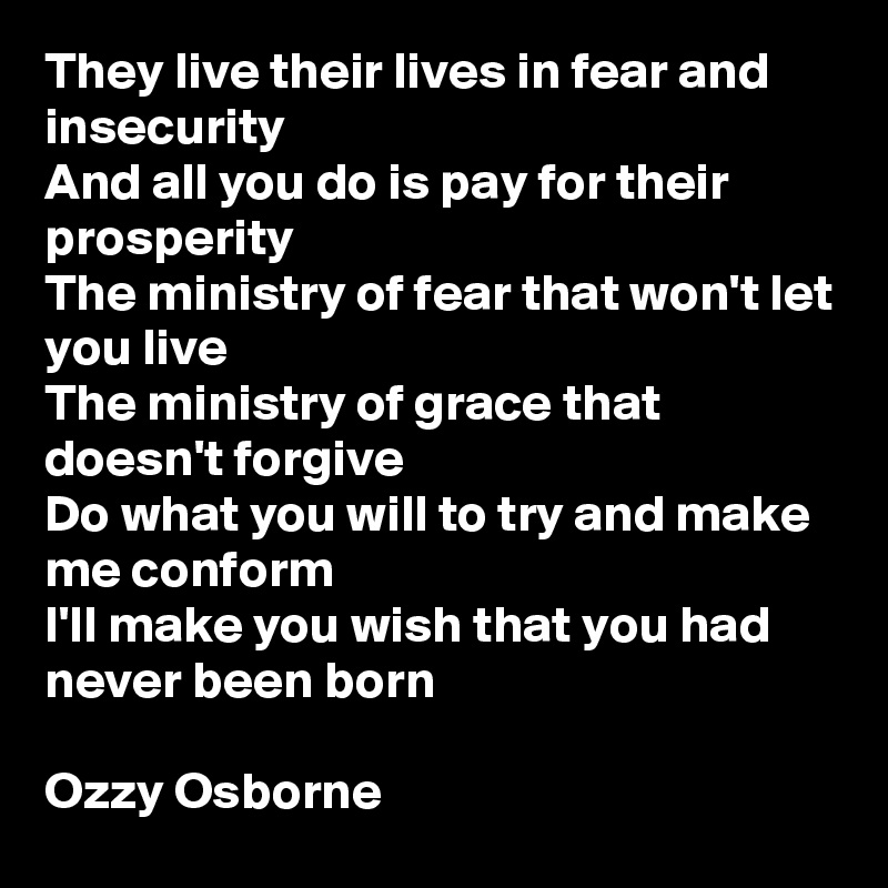 They live their lives in fear and insecurity
And all you do is pay for their prosperity
The ministry of fear that won't let you live
The ministry of grace that doesn't forgive
Do what you will to try and make me conform
I'll make you wish that you had never been born

Ozzy Osborne 