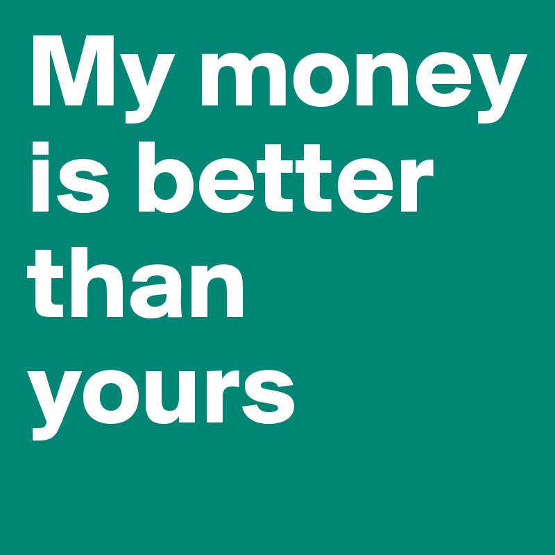 My money is better than yours