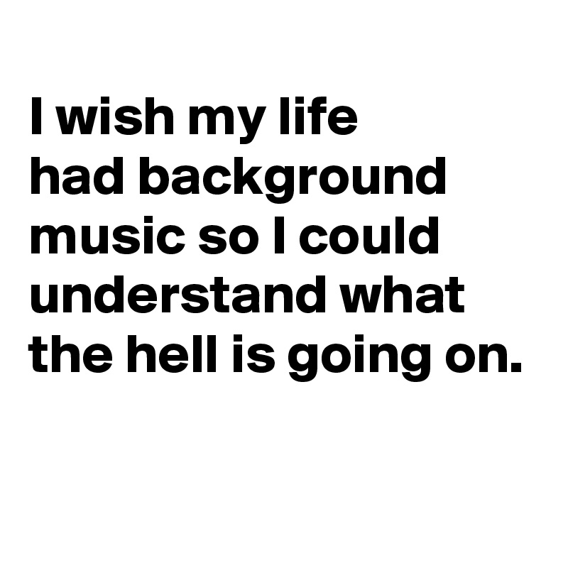 
I wish my life 
had background music so I could understand what the hell is going on.

