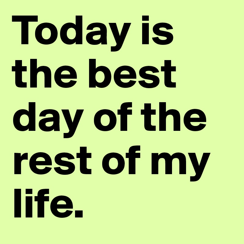 Today is the best day of the rest of my life.