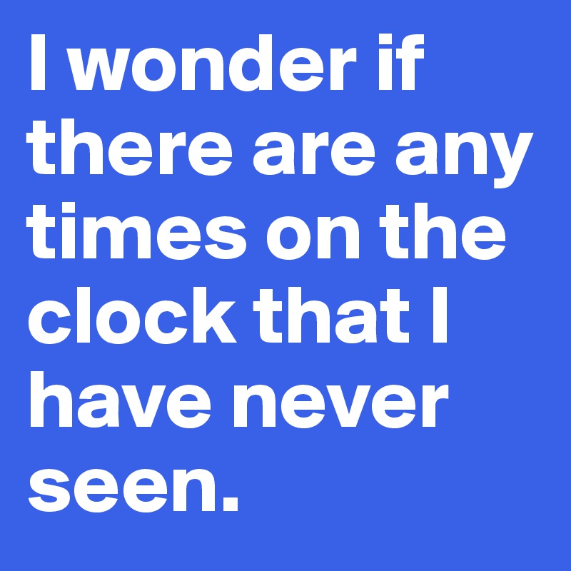 I wonder if there are any times on the clock that I have never seen.