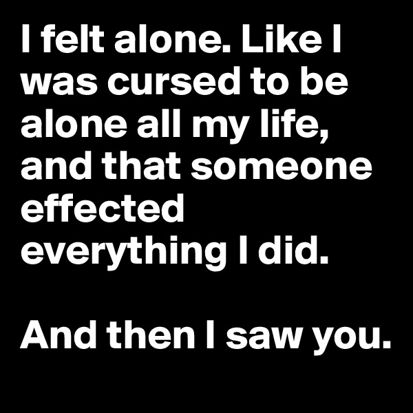 I felt alone. Like I was cursed to be alone all my life, and that someone effected everything I did.

And then I saw you.