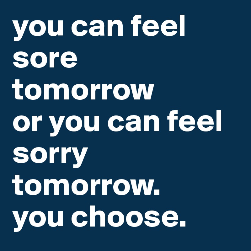 you can feel sore 
tomorrow 
or you can feel sorry tomorrow. 
you choose.