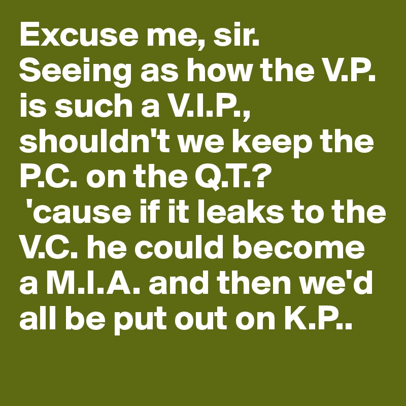 Excuse me, sir. 
Seeing as how the V.P. is such a V.I.P., shouldn't we keep the P.C. on the Q.T.?
 'cause if it leaks to the V.C. he could become a M.I.A. and then we'd all be put out on K.P..      
      