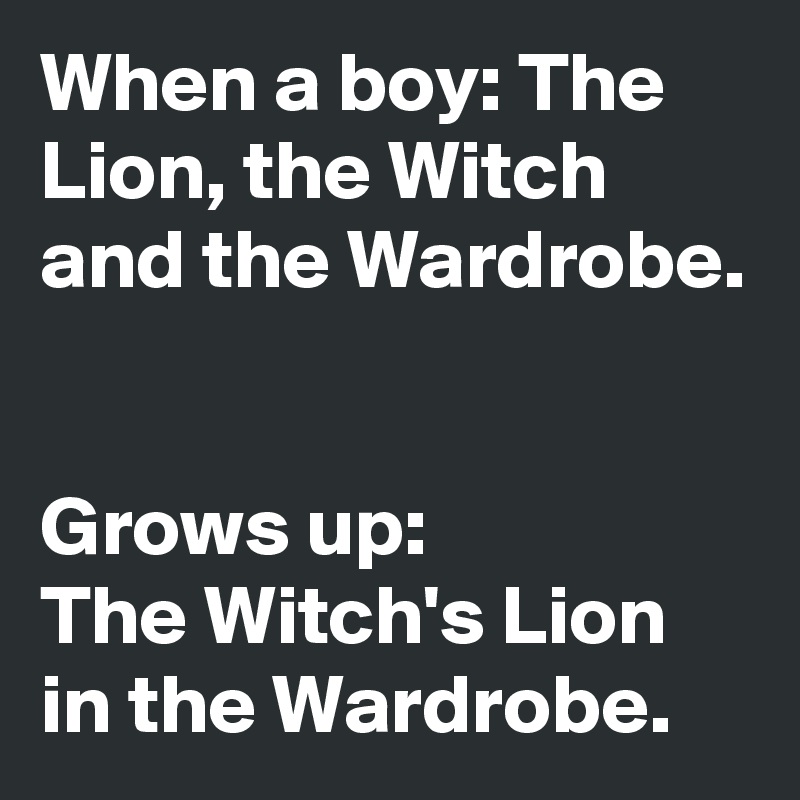 When a boy: The Lion, the Witch and the Wardrobe.


Grows up: 
The Witch's Lion in the Wardrobe.