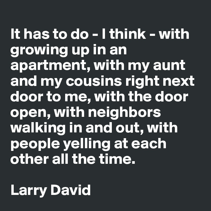 
It has to do - I think - with growing up in an apartment, with my aunt and my cousins right next door to me, with the door open, with neighbors walking in and out, with people yelling at each other all the time.

Larry David