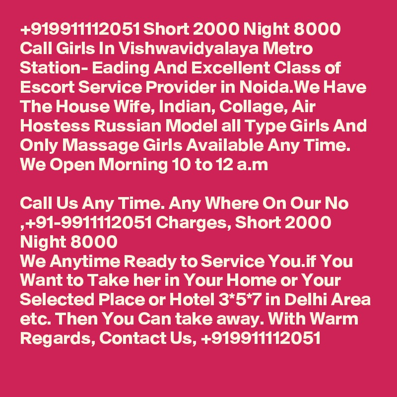 +919911112051 Short 2000 Night 8000 Call Girls In Vishwavidyalaya Metro Station- Eading And Excellent Class of Escort Service Provider in Noida.We Have The House Wife, Indian, Collage, Air Hostess Russian Model all Type Girls And Only Massage Girls Available Any Time. We Open Morning 10 to 12 a.m

Call Us Any Time. Any Where On Our No ,+91-9911112051 Charges, Short 2000 Night 8000
We Anytime Ready to Service You.if You Want to Take her in Your Home or Your Selected Place or Hotel 3*5*7 in Delhi Area etc. Then You Can take away. With Warm Regards, Contact Us, +919911112051