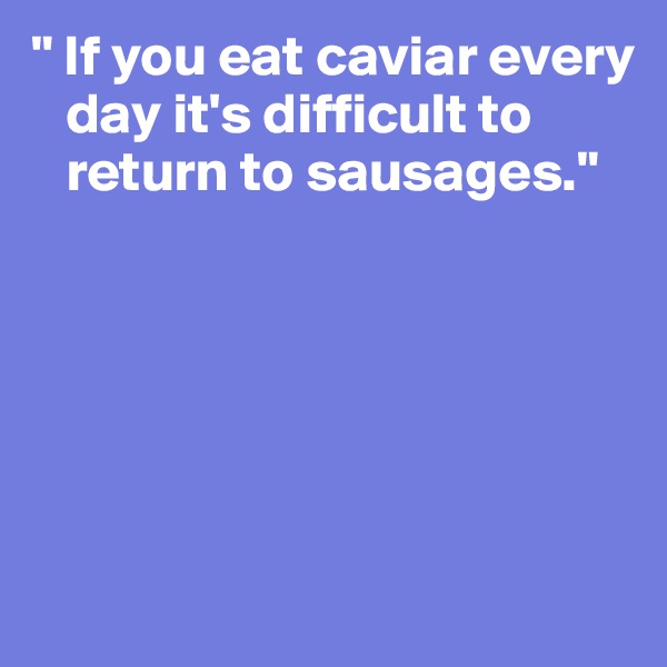 " If you eat caviar every    
   day it's difficult to 
   return to sausages."






