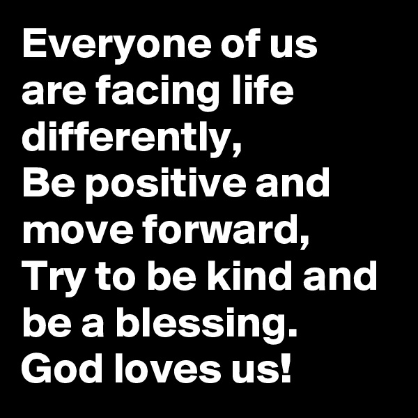 Everyone of us  are facing life differently,
Be positive and move forward,
Try to be kind and be a blessing. 
God loves us!