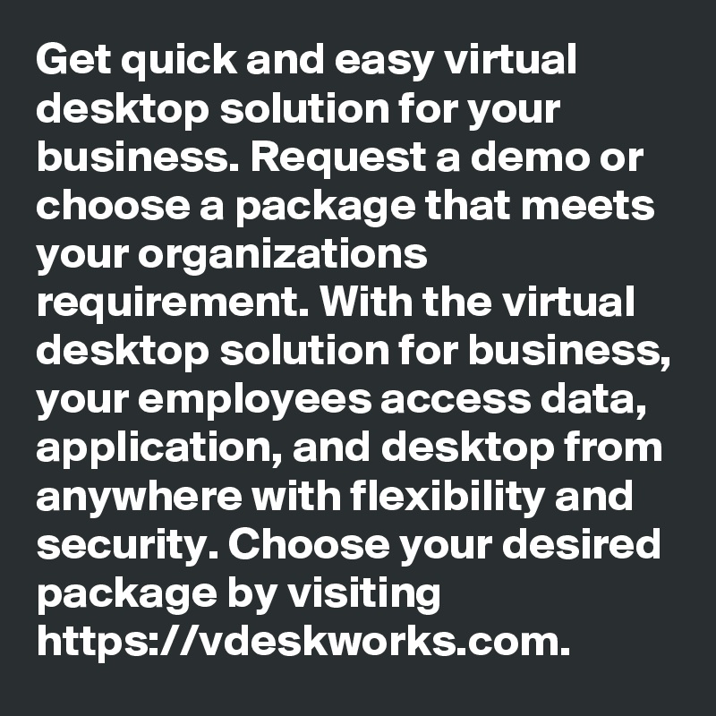 Get quick and easy virtual desktop solution for your business. Request a demo or choose a package that meets your organizations requirement. With the virtual desktop solution for business, your employees access data, application, and desktop from anywhere with flexibility and security. Choose your desired package by visiting https://vdeskworks.com.  