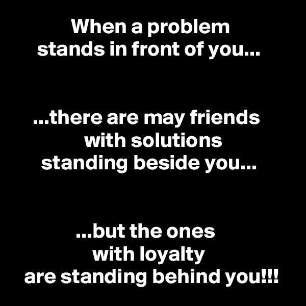              When a problem
     stands in front of you...


    ...there are may friends
                with solutions
      standing beside you...


              ...but the ones
                  with loyalty
  are standing behind you!!!