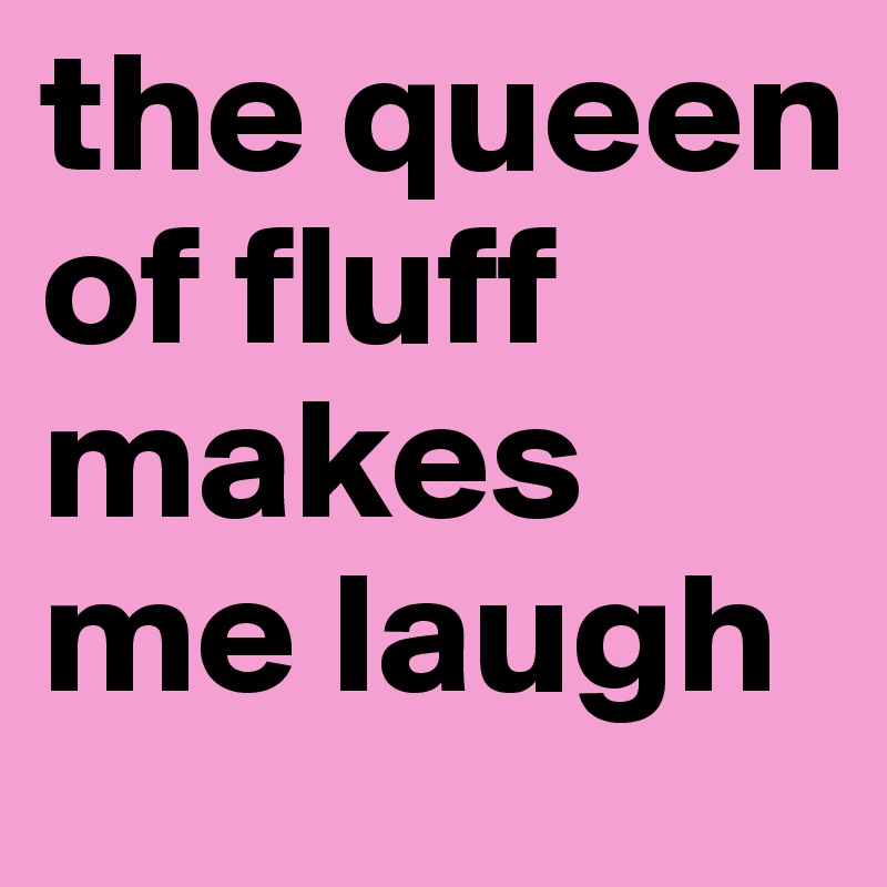 the queen of fluff makes me laugh