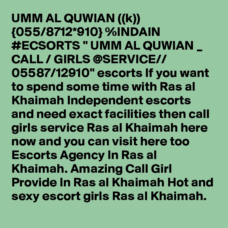 UMM AL QUWIAN ((k)) {055/8712*910} %INDAIN #ECSORTS " UMM AL QUWIAN _ CALL / GIRLS @SERVICE// 05587/12910" escorts If you want to spend some time with Ras al Khaimah Independent escorts and need exact facilities then call girls service Ras al Khaimah here now and you can visit here too Escorts Agency In Ras al Khaimah. Amazing Call Girl Provide In Ras al Khaimah Hot and sexy escort girls Ras al Khaimah.