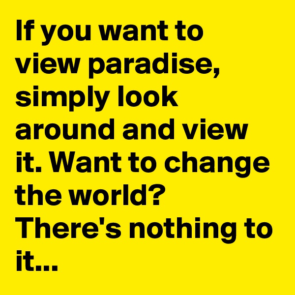 If you want to view paradise, simply look around and view it. Want to change the world? There's nothing to it...