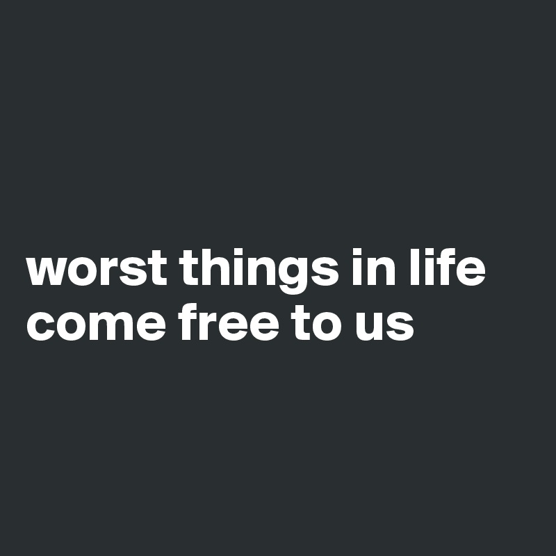 



worst things in life come free to us


