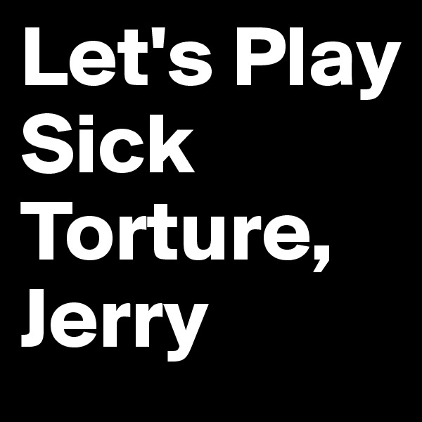 Let's Play
Sick
Torture,
Jerry