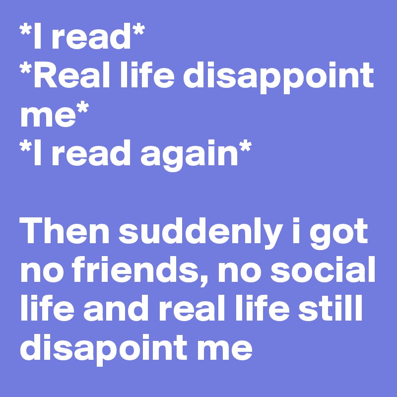 *I read*
*Real life disappoint me*
*I read again*

Then suddenly i got no friends, no social life and real life still disapoint me