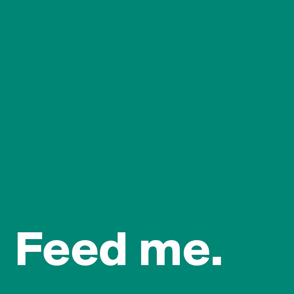 



Feed me.
