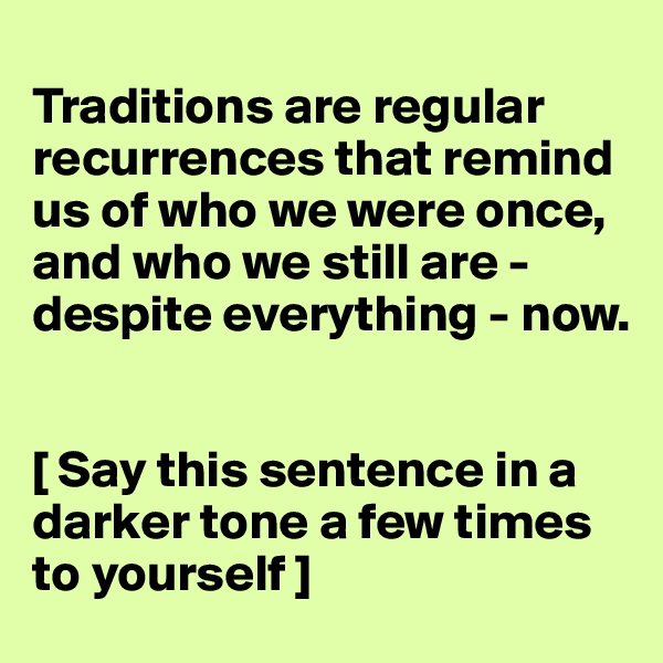 
Traditions are regular recurrences that remind us of who we were once, and who we still are - despite everything - now.


[ Say this sentence in a darker tone a few times to yourself ]