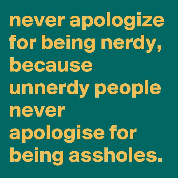 never apologize for being nerdy, because unnerdy people never apologise for being assholes.