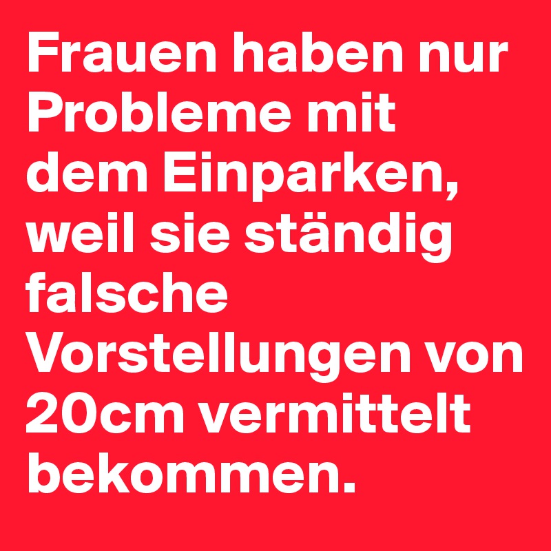 Frauen haben nur Probleme mit dem Einparken, weil sie ständig falsche Vorstellungen von 20cm vermittelt bekommen.