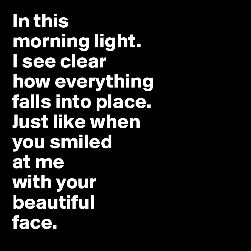 In this 
morning light. 
I see clear 
how everything 
falls into place. 
Just like when 
you smiled 
at me
with your 
beautiful 
face.