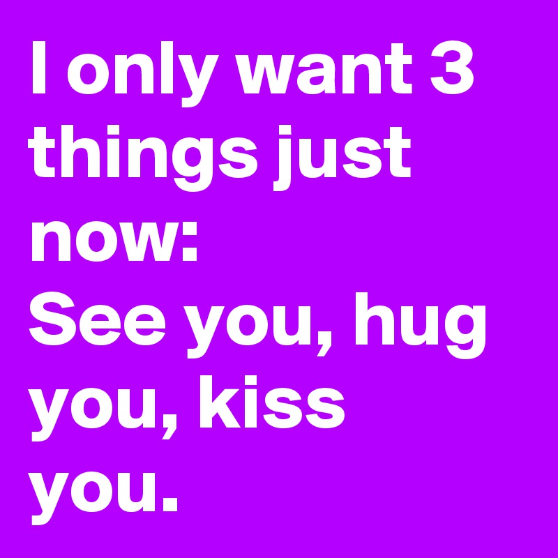 I only want 3 things just now:
See you, hug you, kiss you.