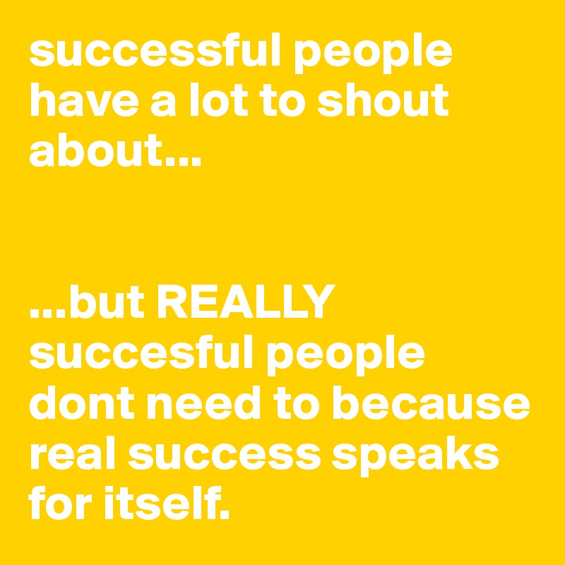 successful people have a lot to shout about...


...but REALLY succesful people dont need to because real success speaks for itself.