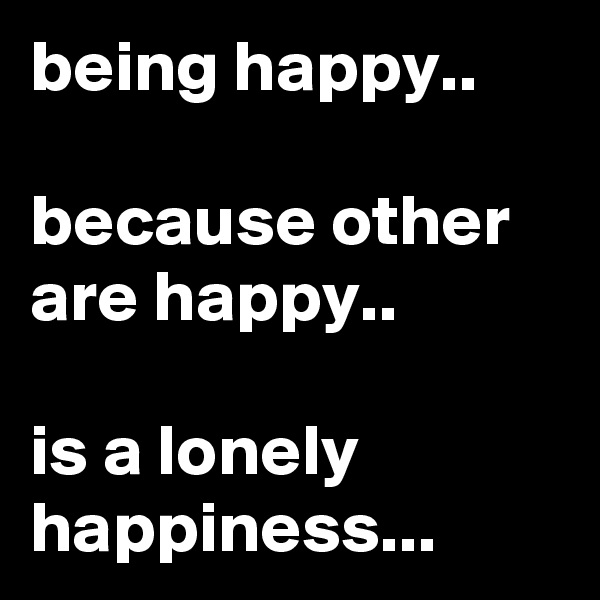 being happy..

because other are happy..

is a lonely happiness...