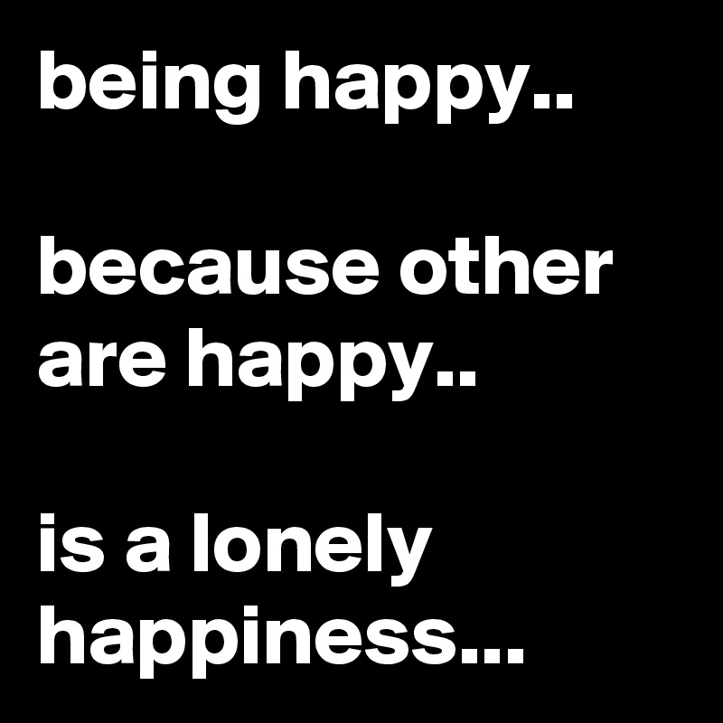 being happy..

because other are happy..

is a lonely happiness...
