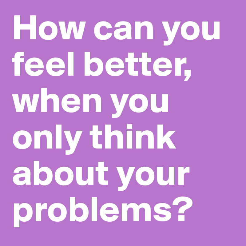 How can you feel better, when you only think about your problems?