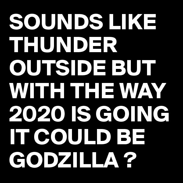 SOUNDS LIKE THUNDER OUTSIDE BUT WITH THE WAY 2020 IS GOING IT COULD BE GODZILLA ?
