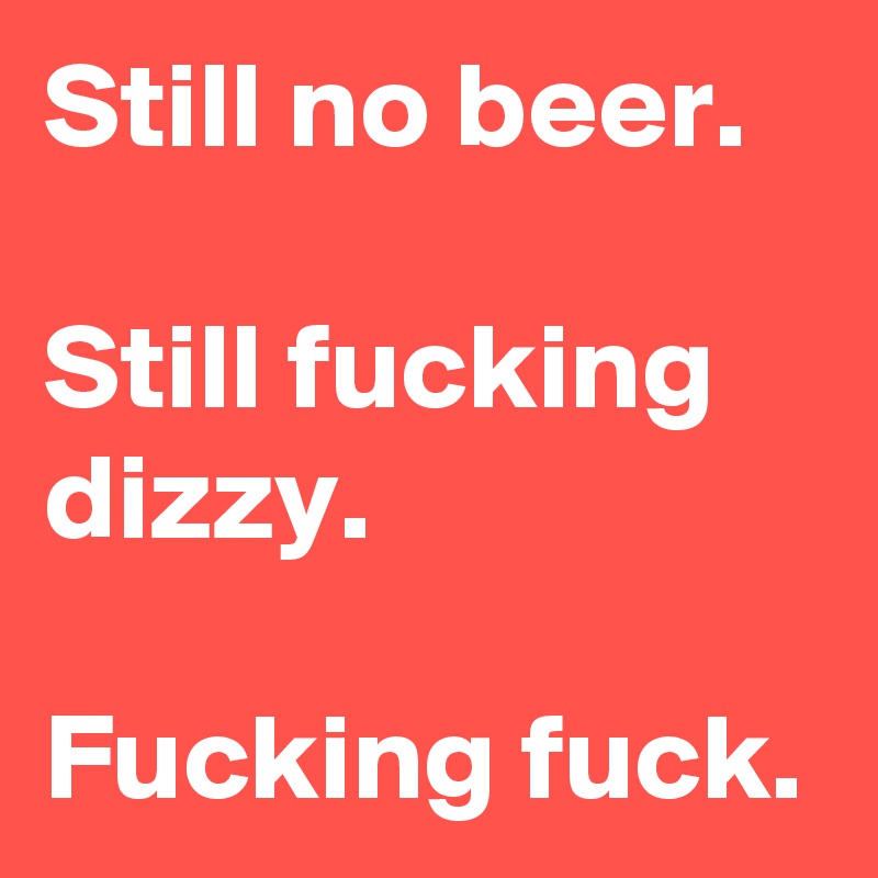 Still no beer.

Still fucking dizzy.

Fucking fuck. 