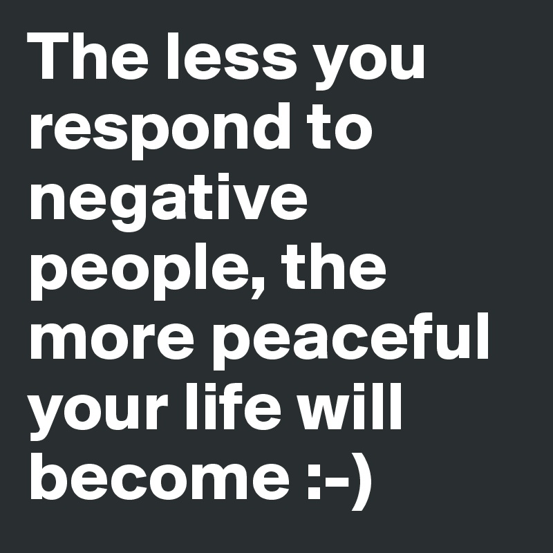 The less you respond to negative people, the more peaceful your life will become :-)