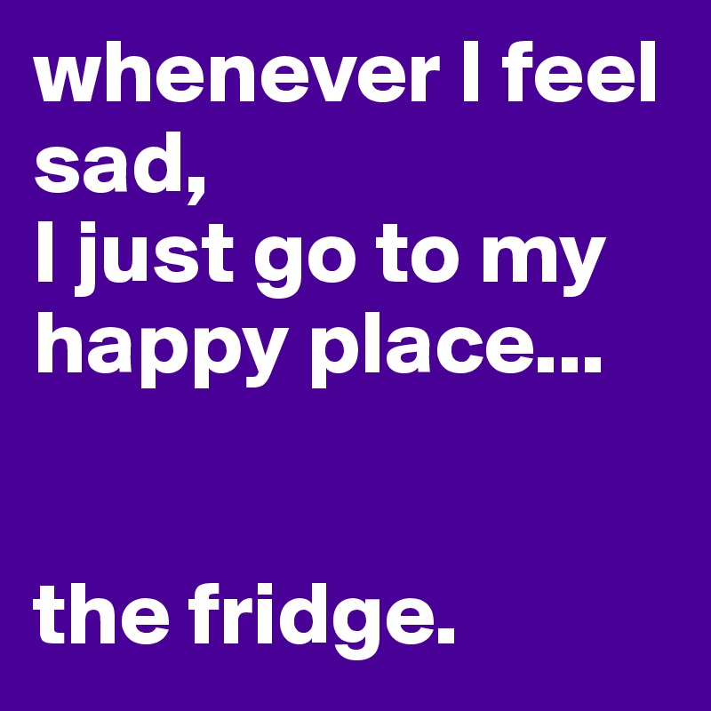 whenever I feel sad,
I just go to my happy place...


the fridge.