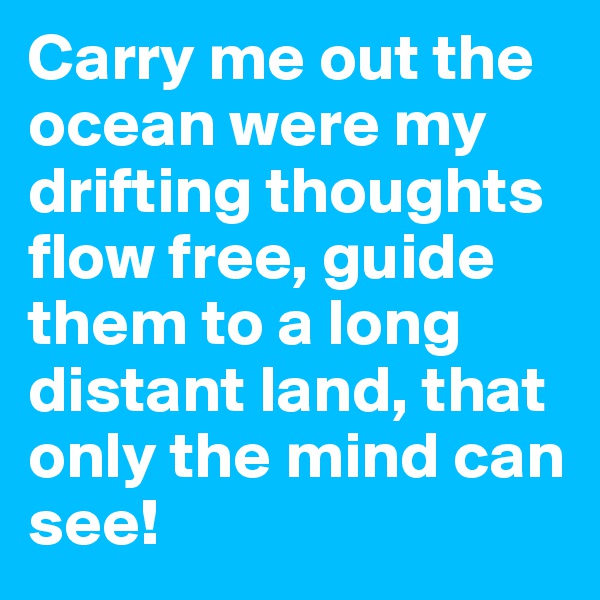 Carry me out the ocean were my drifting thoughts flow free, guide them to a long distant land, that only the mind can see! 