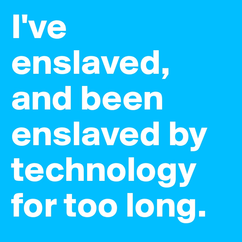 I've enslaved, and been enslaved by technology for too long.