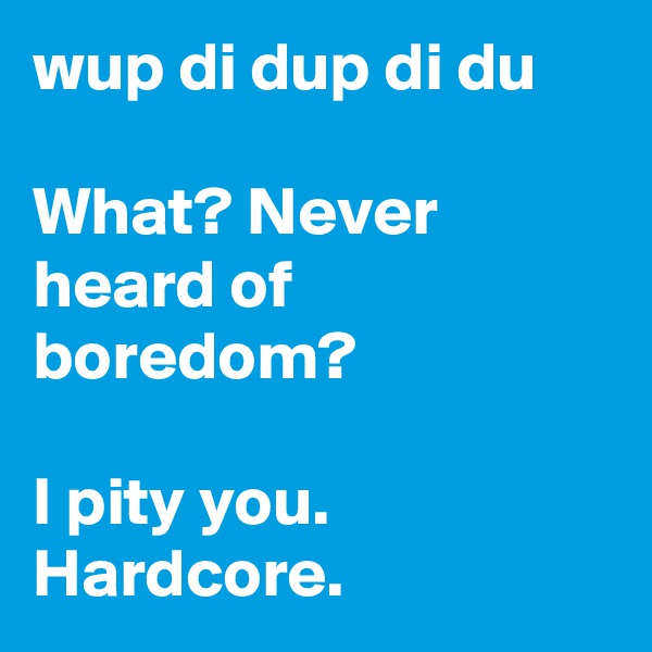 wup di dup di du

What? Never heard of boredom?

I pity you. Hardcore.