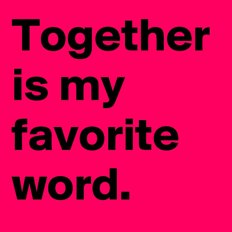 Together is my favorite word.